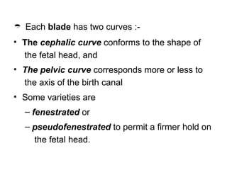  Each blade has two curves :-
• The cephalic curve conforms to the shape of
the fetal head, and
• The pelvic curve corresponds more or less to
the axis of the birth canal
• Some varieties are
– fenestrated or
– pseudofenestrated to permit a firmer hold on
the fetal head.
 