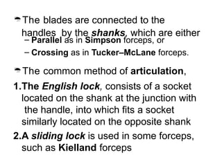The blades are connected to the
handles by the shanks, which are either
– Parallel as in Simpson forceps, or
– Crossing as in Tucker–McLane forceps.
The common method of articulation,
1.The English lock, consists of a socket
located on the shank at the junction with
the handle, into which fits a socket
similarly located on the opposite shank
2.A sliding lock is used in some forceps,
such as Kielland forceps
 
