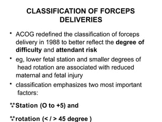 CLASSIFICATION OF FORCEPS
DELIVERIES
• ACOG redefined the classification of forceps
delivery in 1988 to better reflect the degree of
difficulty and attendant risk
• eg, lower fetal station and smaller degrees of
head rotation are associated with reduced
maternal and fetal injury
• classification emphasizes two most important
factors:
Station (O to +5) and
rotation (< / > 45 degree )
 