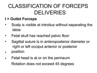 CLASSIFICATION OF FORCEPS
DELIVERIES
I = Outlet Forceps
•
•
•
•
•
Scalp is visible at introitus without separating the
labia
Fetal skull has reached pelvic floor
Sagittal suture is in anteroposterior diameter or
right or left occiput anterior or posterior
position
Fetal head is at or on the perineum
Rotation does not exceed 45 degrees
 