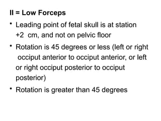 II = Low Forceps
• Leading point of fetal skull is at station
+2 cm, and not on pelvic floor
• Rotation is 45 degrees or less (left or right
occiput anterior to occiput anterior, or left
or right occiput posterior to occiput
posterior)
• Rotation is greater than 45 degrees
 