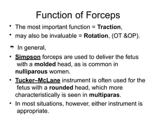 Function of Forceps
• The most important function = Traction,
• may also be invaluable = Rotation, (OT &OP).
 In general,
• Simpson forceps are used to deliver the fetus
with a molded head, as is common in
nulliparous women.
• Tucker–McLane instrument is often used for the
fetus with a rounded head, which more
characteristically is seen in multiparas.
• In most situations, however, either instrument is
appropriate.
 