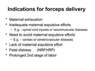 Indications for forceps delivery
• Maternal exhaustion
• Inadequate maternal expulsive efforts
– E.g. - spinal cord injuries or neuromuscular diseases
• Need to avoid maternal expulsive efforts
– E.g. – cardiac or cerebrovascular diseases
• Lack of maternal expulsive effort
• Fetal distress (NRFHRP)
• Prolonged 2nd stage of labor
 
