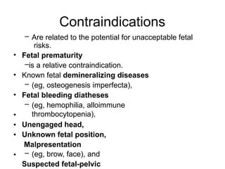 Contraindications
•
•
•
•
•
•
•
– Are related to the potential for unacceptable fetal
risks.
Fetal prematurity
–is a relative contraindication.
Known fetal demineralizing diseases
– (eg, osteogenesis imperfecta),
Fetal bleeding diatheses
– (eg, hemophilia, alloimmune
thrombocytopenia),
Unengaged head,
Unknown fetal position,
Malpresentation
– (eg, brow, face), and
Suspected fetal-pelvic
 