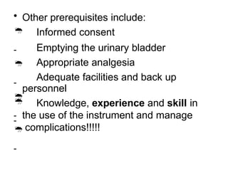 • Other prerequisites include:

-

-

-

-
Informed consent
Emptying the urinary bladder
Appropriate analgesia
Adequate facilities and back up
personnel

-
Knowledge, experience and skill in
the use of the instrument and manage
complications!!!!!
 