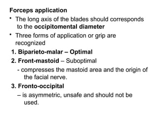 Forceps application
• The long axis of the blades should corresponds
to the occipitomental diameter
• Three forms of application or grip are
recognized
1. Biparieto-malar – Optimal
2. Front-mastoid – Suboptimal
- compresses the mastoid area and the origin of
the facial nerve.
3. Fronto-occipital
– is asymmetric, unsafe and should not be
used.
 