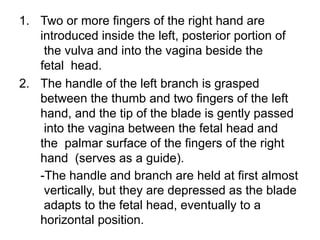 1. Two or more fingers of the right hand are
introduced inside the left, posterior portion of
the vulva and into the vagina beside the
fetal head.
2. The handle of the left branch is grasped
between the thumb and two fingers of the left
hand, and the tip of the blade is gently passed
into the vagina between the fetal head and
the palmar surface of the fingers of the right
hand (serves as a guide).
-The handle and branch are held at first almost
vertically, but they are depressed as the blade
adapts to the fetal head, eventually to a
horizontal position.
 