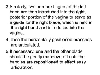 3.Similarly, two or more fingers of the left
hand are then introduced into the right,
posterior portion of the vagina to serve as
a guide for the right blade, which is held in
the right hand and introduced into the
vagina.
4.Then the horizontally positioned branches
are articulated.
5.If necessary, one and the other blade
should be gently maneuvered until the
handles are repositioned to effect easy
articulation.
 
