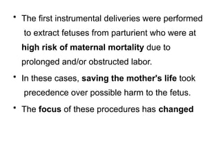 • The first instrumental deliveries were performed
to extract fetuses from parturient who were at
high risk of maternal mortality due to
prolonged and/or obstructed labor.
• In these cases, saving the mother's life took
precedence over possible harm to the fetus.
• The focus of these procedures has changed
 