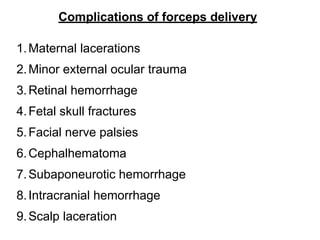 Complications of forceps delivery
1.Maternal lacerations
2.Minor external ocular trauma
3.Retinal hemorrhage
4.Fetal skull fractures
5.Facial nerve palsies
6.Cephalhematoma
7.Subaponeurotic hemorrhage
8.Intracranial hemorrhage
9.Scalp laceration
 