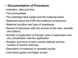 • Documentation of Procedure
- Indication, date and time
- The prerequisites
- The estimated fetal weight and the maternal pelvis
- Statement about the FHR and maternal contractions
- Maternal condition and type of anesthesia
- Record of discussion with the woman of the risks, benefits
and options.
- Number of application of forceps, ease of application and
any complication with the application
- Duration and force of each traction attempt and the
number of traction attempts
- Description of maternal or neonatal injuries
- Cord blood gases and Apgar scores
 