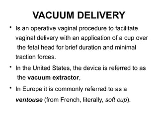 VACUUM DELIVERY
• Is an operative vaginal procedure to facilitate
vaginal delivery with an application of a cup over
the fetal head for brief duration and minimal
traction forces.
• In the United States, the device is referred to as
the vacuum extractor,
• In Europe it is commonly referred to as a
ventouse (from French, literally, soft cup).
 