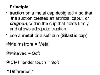 Principle
• traction on a metal cap designed = so that
the suction creates an artificial caput, or
chignon, within the cup that holds firmly
and allows adequate traction.
• use a metal or a soft cup (Silastic cap)
Malmstrom = Metal
Mitavac = Soft
 CMI tender touch = Soft
Difference?
 