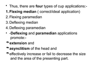 • Thus, there are four types of cup applications:-
1.Flexing median ( correct/ideal application)
2.Flexing paramedian
3.Deflexing median
4.Deflexing paramedian
• -Deflexing and paramedian applications
promote:-
extension and
asynclitism of the head and
effectively increase or fail to decrease the size
and the area of the presenting part.
 