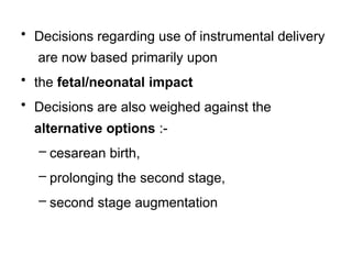 • Decisions regarding use of instrumental delivery
are now based primarily upon
• the fetal/neonatal impact
• Decisions are also weighed against the
alternative options :-
– cesarean birth,
– prolonging the second stage,
– second stage augmentation
 
