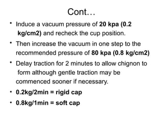 Cont…
• Induce a vacuum pressure of 20 kpa (0.2
kg/cm2) and recheck the cup position.
• Then increase the vacuum in one step to the
recommended pressure of 80 kpa (0.8 kg/cm2)
• Delay traction for 2 minutes to allow chignon to
form although gentle traction may be
commenced sooner if necessary.
• 0.2kg/2min = rigid cap
• 0.8kg/1min = soft cap
 