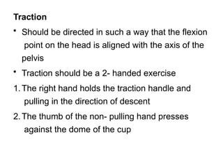 Traction
• Should be directed in such a way that the flexion
point on the head is aligned with the axis of the
pelvis
• Traction should be a 2- handed exercise
1.The right hand holds the traction handle and
pulling in the direction of descent
2.The thumb of the non- pulling hand presses
against the dome of the cup
 