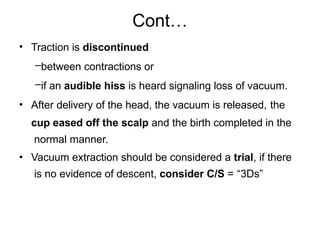 Cont…
•
•
•
Traction is discontinued
–between contractions or
–if an audible hiss is heard signaling loss of vacuum.
After delivery of the head, the vacuum is released, the
cup eased off the scalp and the birth completed in the
normal manner.
Vacuum extraction should be considered a trial, if there
is no evidence of descent, consider C/S = “3Ds”
 