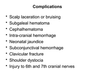 Complications
• Scalp laceration or bruising
• Subgaleal hematoma
• Cephalhematoma
• Intra-cranial hemorrhage
• Neonatal jaundice
• Subconjunctival hemorrhage
• Clavicular fracture
• Shoulder dystocia
• Injury to 6th and 7th cranial nerves
 
