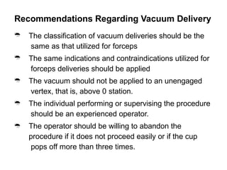 Recommendations Regarding Vacuum Delivery





The classification of vacuum deliveries should be the
same as that utilized for forceps
The same indications and contraindications utilized for
forceps deliveries should be applied
The vacuum should not be applied to an unengaged
vertex, that is, above 0 station.
The individual performing or supervising the procedure
should be an experienced operator.
The operator should be willing to abandon the
procedure if it does not proceed easily or if the cup
pops off more than three times.
 