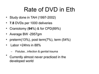 Rate of DVD in Eth
•
•
•
•
•
•
•
Study done in TAH (1997-2002)
7.8 DVDs per 1000 deliveries
Craniotomy (94%) & for CPD(89%)
Average BW -2957gm
preterm(13%), post term(7%), term (54%)
Labor >24hrs in 88%
– Fistulas , infection & genital trauma
Currently almost never practiced in the
developed world
 