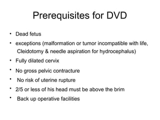 Prerequisites for DVD
•
•
•
•
•
•
•
Dead fetus
exceptions (malformation or tumor incompatible with life,
Cleidotomy & needle aspiration for hydrocephalus)
Fully dilated cervix
No gross pelvic contracture
No risk of uterine rupture
2/5 or less of his head must be above the brim
Back up operative facilities
 
