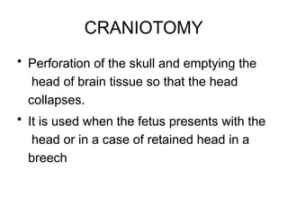 CRANIOTOMY
• Perforation of the skull and emptying the
head of brain tissue so that the head
collapses.
• It is used when the fetus presents with the
head or in a case of retained head in a
breech
 