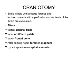 CRANIOTOMY
• Scalp is held with a tissue forceps and
incision is made with a perforator and contents of the
brain are evacuated.
• Sites-
vertex- parietal bone
face- orbit/hard palate
brow- frontal bone
After coming head- foramen magnum
Hydrocephalus- encephalocentesis
 