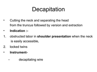 Decapitation
• Cutting the neck and separating the head
from the truncus followed by version and extraction
• Indication :-
1. obstructed labor in shoulder presentation when the neck
is easily accessible,
2. locked twins
• Instrument-
– decapitating wire
 