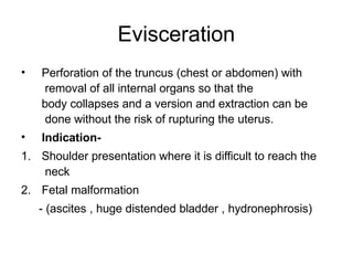 Evisceration
• Perforation of the truncus (chest or abdomen) with
removal of all internal organs so that the
body collapses and a version and extraction can be
done without the risk of rupturing the uterus.
• Indication-
1. Shoulder presentation where it is difficult to reach the
neck
2. Fetal malformation
- (ascites , huge distended bladder , hydronephrosis)
 