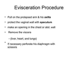 Evisceration Procedure
•
•
•
•
•
Pull on the prolapsed arm & his axilla
protect the vaginal wall with speculum
make an opening in the chest or abd. wall
Remove the viscera
– (liver, heart, and lungs)
If necessary perforate his diaphragm with
scissors
 