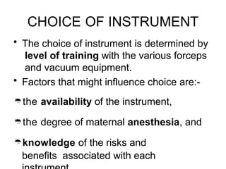CHOICE OF INSTRUMENT
• The choice of instrument is determined by
level of training with the various forceps
and vacuum equipment.
• Factors that might influence choice are:-
the availability of the instrument,
the degree of maternal anesthesia, and
knowledge of the risks and
benefits associated with each
 