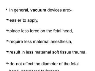 • In general, vacuum devices are:-
easier to apply,
place less force on the fetal head,
require less maternal anesthesia,
result in less maternal soft tissue trauma,
do not affect the diameter of the fetal
 