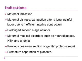 Indications
 Maternal indication
 Maternal distress: exhaustion after a long, painful
labor due to inefficient uterine contraction.
 Prolonged second stage of labor.
 Maternal medical disorders such as heart diseases,
HTN and anemia
 Previous cesarean section or genital prolapse repair.
 Premature separation of placenta.
 