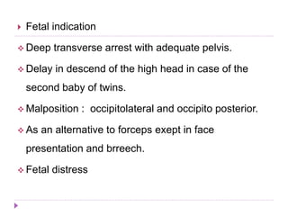 Fetal indication
 Deep transverse arrest with adequate pelvis.
 Delay in descend of the high head in case of the
second baby of twins.
 Malposition : occipitolateral and occipito posterior.
 As an alternative to forceps exept in face
presentation and brreech.
 Fetal distress
 