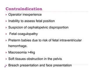 Contraindication
 Operator inexperience
 Inability to assess fetal position
 Suspicion of cephalopelvic disproportion
 Fetal coagulopathy
 Preterm babies due to risk of fetal intraventricular
hemorrhage.
 Macrosomia >4kg
 Soft tissues obstruction in the pelvis
 Breach presentation and face presentation
 