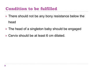 Condition to be fulfilled
 There should not be any bony resistance below the
head
 The head of a singleton baby should be engaged
 Cervix should be at least 6 cm dilated.
 