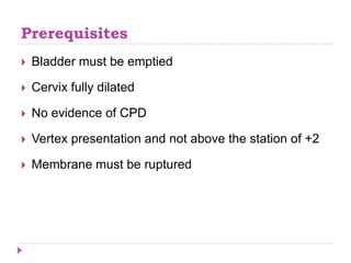 Prerequisites
 Bladder must be emptied
 Cervix fully dilated
 No evidence of CPD
 Vertex presentation and not above the station of +2
 Membrane must be ruptured
 