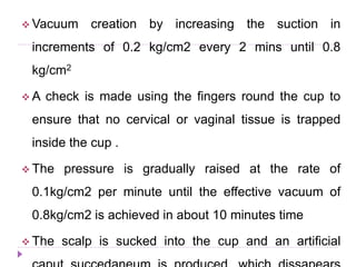  Vacuum creation by increasing the suction in
increments of 0.2 kg/cm2 every 2 mins until 0.8
kg/cm2
 A check is made using the fingers round the cup to
ensure that no cervical or vaginal tissue is trapped
inside the cup .
 The pressure is gradually raised at the rate of
0.1kg/cm2 per minute until the effective vacuum of
0.8kg/cm2 is achieved in about 10 minutes time
 The scalp is sucked into the cup and an artificial
 