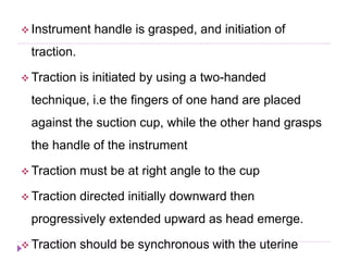 Instrument handle is grasped, and initiation of
traction.
 Traction is initiated by using a two-handed
technique, i.e the fingers of one hand are placed
against the suction cup, while the other hand grasps
the handle of the instrument
 Traction must be at right angle to the cup
 Traction directed initially downward then
progressively extended upward as head emerge.
 Traction should be synchronous with the uterine
 