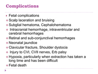 Complications
 Fetal complications
 Scalp laceration and bruising
 Subglial hematoma, Cephalohematoma
 Intracranial hemorrhage, intraventricular and
cerebral hemorrhages
 Retinal and sub-conjunctival hemorrhages
 Neonatal jaundice
 Clavicular fracture, Shoulder dystocia
 Injury to CVI, CVII nerves, Erb palsy
 Hypoxia, particularly when extraction has taken a
long time and has been difficult
 Fetal death
 