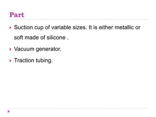 Part
 Suction cup of variable sizes. It is either metallic or
soft made of silicone .
 Vacuum generator.
 Traction tubing.
 