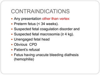 CONTRAINDICATIONS
 Any presentation other than vertex
 Preterm fetus (< 34 weeks).
 Suspected fetal coagulation disorder and
 Suspected fetal macrosomia (≥ 4 kg).
 Unengaged fetal head
 Obvious CPD
 Patient’s refusal
 Fetus having unacute bleeding diathesis
(hemophilia)
 