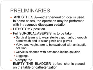 PRELIMINARIES
 ANESTHESIA—either general or local is used.
In some cases, the operation may be performed
with intravenous diazepam sedation.
 LITHOTOMY position.
 Full SURGICAL ASEPSIS is to be taken:
 Surgical team is to wear sterile cap, mask, thorough
hand wash and to wear gown and gloves
 Vulva and vagina are to be swabbed with antiseptic
solution
 Cervix is cleaned with povidone-iodine solution
 Leggings.
 To empty the
EMPTY THE BLADDER before she is placed
on the table or catheterization
 