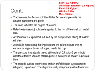 Cont.
 Traction over this flexion point facilitates flexion and presents the
smaller diameter to the pelvis
 The knob indicates the degree of rotation.
 Betadine (antiseptic) solution is applied to the rim of the malstrom metal
cup.
 A vacuum of 0.2 kg/cm2 is induced by the pump slowly, taking at least 2
minutes.
 A check is made using the fingers round the cup to ensure that no
cervical or vaginal tissue is trapped inside the cup.
 The pressure is gradually raised at the rate of 0.1 kg/cm2 per minute
until the effective vacuum of 0.8 kg/cm2 is achieved in about 10 minutes
time.
 The scalp is sucked into the cup and an artificial caput succedaneum
(chignon) is produced. The chignon usually disappears within few hours
Start- 0.2 Kg/cm2
Increment rate/min- 0.1 Kg/cm2
Final- 0.8 Kg/cm2
Within- 8 Min
Max- 10 Min
 