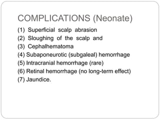 COMPLICATIONS (Neonate)
(1) Superficial scalp abrasion
(2) Sloughing of the scalp and
(3) Cephalhematoma
(4) Subaponeurotic (subgaleal) hemorrhage
(5) Intracranial hemorrhage (rare)
(6) Retinal hemorrhage (no long-term effect)
(7) Jaundice.
 