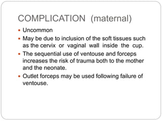 COMPLICATION (maternal)
 Uncommon
 May be due to inclusion of the soft tissues such
as the cervix or vaginal wall inside the cup.
 The sequential use of ventouse and forceps
increases the risk of trauma both to the mother
and the neonate.
 Outlet forceps may be used following failure of
ventouse.
 