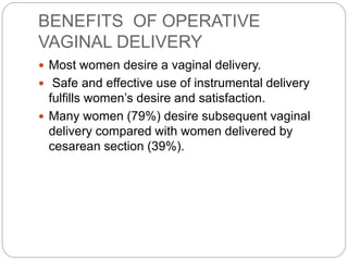 BENEFITS OF OPERATIVE
VAGINAL DELIVERY
 Most women desire a vaginal delivery.
 Safe and effective use of instrumental delivery
fulfills women’s desire and satisfaction.
 Many women (79%) desire subsequent vaginal
delivery compared with women delivered by
cesarean section (39%).
 