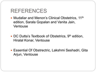 REFERENCES
 Mudaliar and Menon’s Clinical Obstetrics, 11th
edition, Sarala Gopalan and Vanita Jain,
Ventouse
 DC Dutta’s Textbook of Obstetrics, 9th edition,
Hiralal Konar, Ventouse
 Essential Of Obstrectric, Lakshmi Seshadri, Gita
Arjun, Ventouse
 