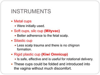 INSTRUMENTS
 Metal cups
 Were initially used.
 Soft cups, silc cup (Mityvac)
 Better adherence to the fetal scalp.
 Silastic cup
 Less scalp trauma and there is no chignon
formation.
 Rigid plastic cup (Kiwi Omnicup)
 Is safe, effective and is useful for rotational delivery.
 These cups could be folded and introduced into
the vagina without much discomfort.
 